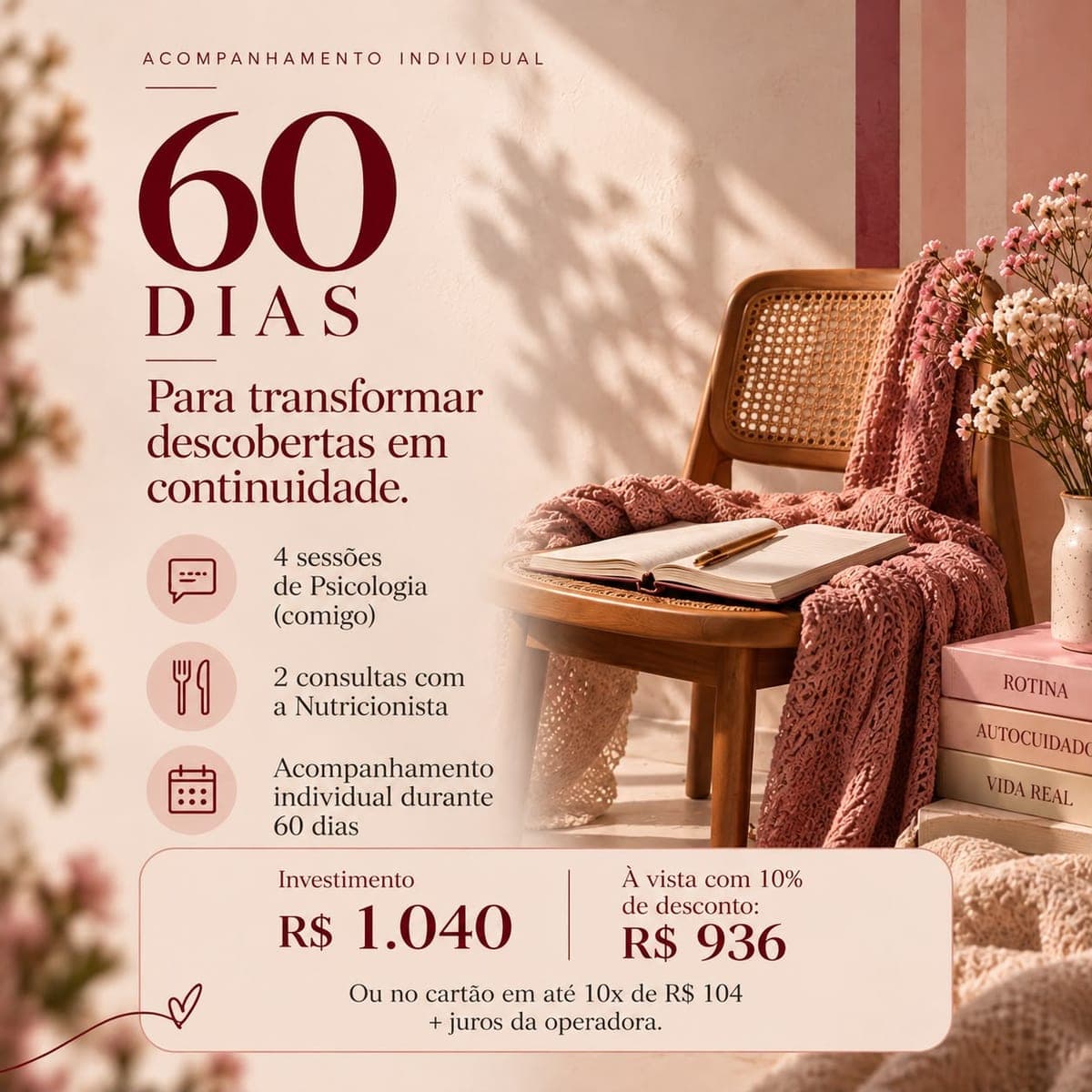 Acompanhamento de 60 dias: 4 sessões de Psicologia, 2 consultas com a Nutricionista, Acompanhamento individual durante 60 dias. Investimento R$ 1.040, à vista R$ 936, ou em até 10x de R$ 104 no cartão.